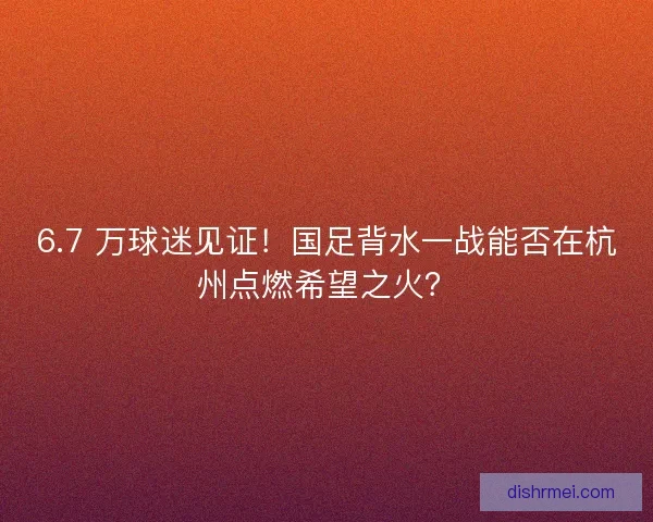6.7 万球迷见证！国足背水一战能否在杭州点燃希望之火？