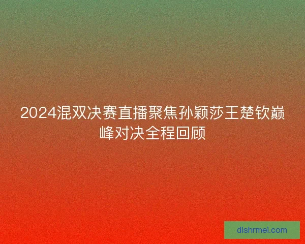 2024混双决赛直播聚焦孙颖莎王楚钦巅峰对决全程回顾