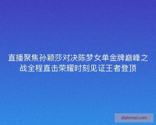 直播聚焦孙颖莎对决陈梦女单金牌巅峰之战全程直击荣耀时刻见证王者登顶