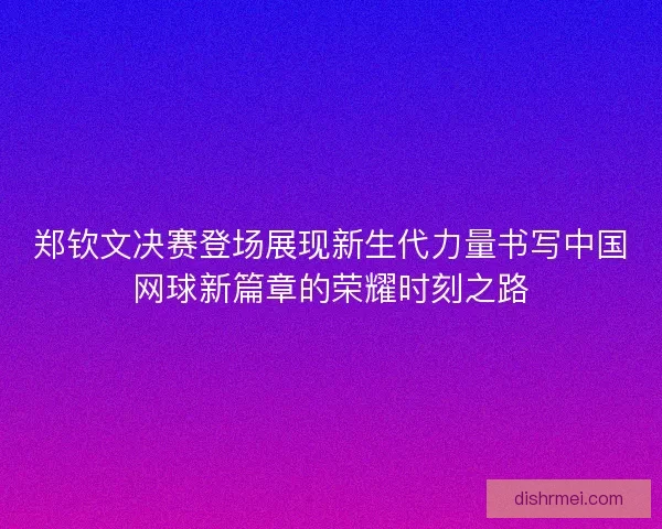 郑钦文决赛登场展现新生代力量书写中国网球新篇章的荣耀时刻之路