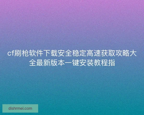 cf刷枪软件下载安全稳定高速获取攻略大全最新版本一键安装教程指