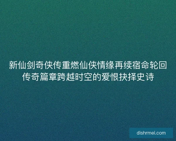 新仙剑奇侠传重燃仙侠情缘再续宿命轮回传奇篇章跨越时空的爱恨抉择史诗 新仙剑奇侠传重燃仙侠情缘再续宿命轮回传奇篇章跨越时空的爱恨抉择史诗