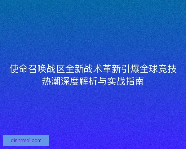使命召唤战区全新战术革新引爆全球竞技热潮深度解析与实战指南 使命召唤战区全新战术革新引爆全球竞技热潮深度解析与实战指南