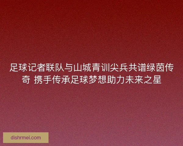 足球记者联队与山城青训尖兵共谱绿茵传奇 携手传承足球梦想助力未来之星 足球记者联队与山城青训尖兵共谱绿茵传奇 携手传承足球梦想助力未来之星
