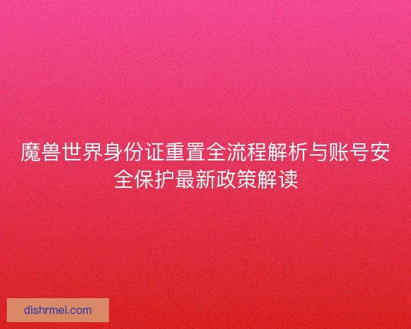 魔兽世界身份证重置全流程解析与账号安全保护最新政策解读 魔兽世界身份证重置全流程解析与账号安全保护最新政策解读
