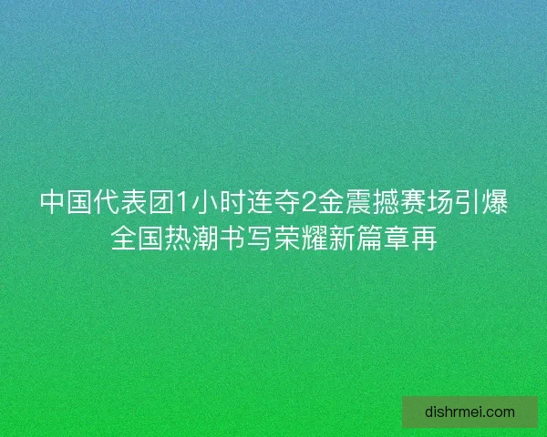 中国代表团1小时连夺2金震撼赛场引爆全国热潮书写荣耀新篇章再 中国代表团1小时连夺2金震撼赛场引爆全国热潮书写荣耀新篇章再