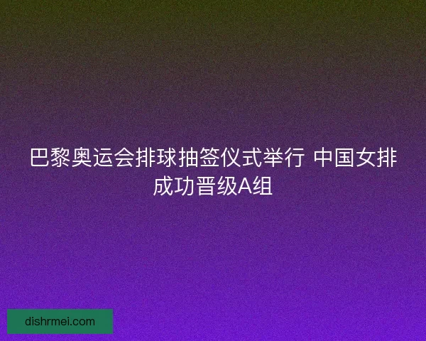 巴黎奥运会排球抽签仪式举行 中国女排成功晋级A组 巴黎奥运会排球抽签仪式举行 中国女排成功晋级A组