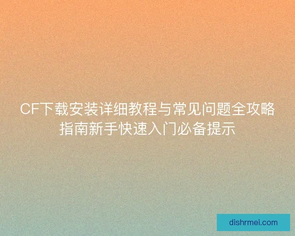 CF下载安装详细教程与常见问题全攻略指南新手快速入门必备提示