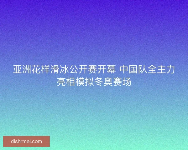 亚洲花样滑冰公开赛开幕 中国队全主力亮相模拟冬奥赛场