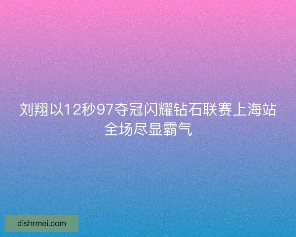 刘翔以12秒97夺冠闪耀钻石联赛上海站全场尽显霸气