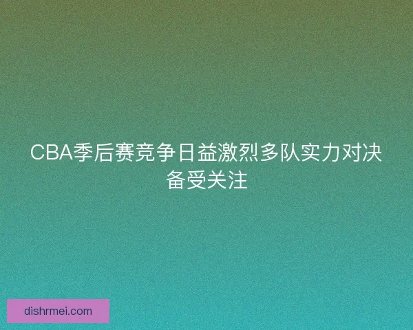CBA季后赛竞争日益激烈多队实力对决备受关注