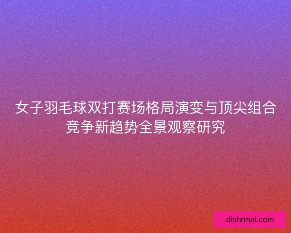 女子羽毛球双打赛场格局演变与顶尖组合竞争新趋势全景观察研究