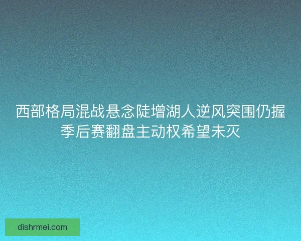 西部格局混战悬念陡增湖人逆风突围仍握季后赛翻盘主动权希望未灭 西部格局混战悬念陡增湖人逆风突围仍握季后赛翻盘主动权希望未灭