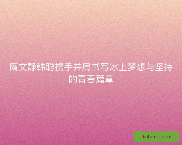 隋文静韩聪携手并肩书写冰上梦想与坚持的青春篇章 隋文静韩聪携手并肩书写冰上梦想与坚持的青春篇章