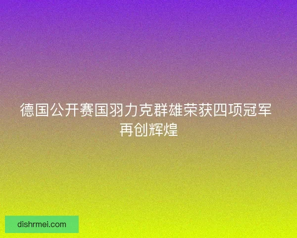 德国公开赛国羽力克群雄荣获四项冠军 再创辉煌 德国公开赛国羽力克群雄荣获四项冠军 再创辉煌