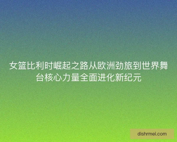 女篮比利时崛起之路从欧洲劲旅到世界舞台核心力量全面进化新纪元 女篮比利时崛起之路从欧洲劲旅到世界舞台核心力量全面进化新纪元