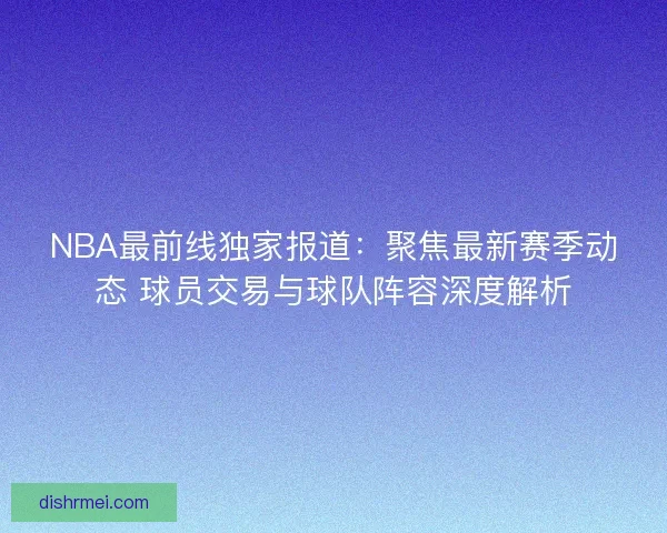 NBA最前线独家报道：聚焦最新赛季动态 球员交易与球队阵容深度解析