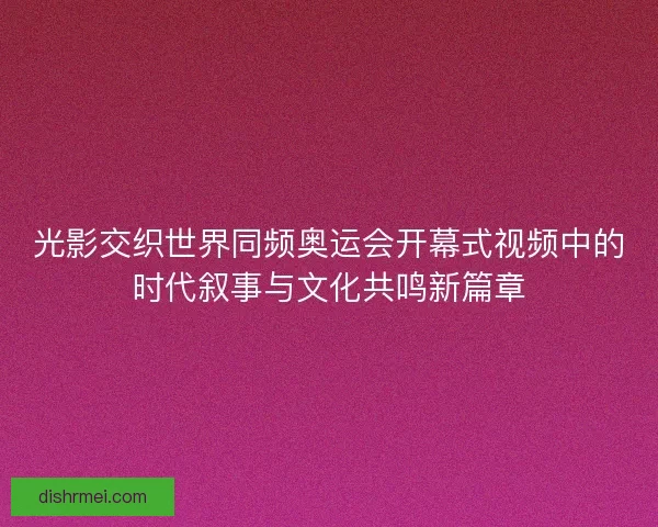 光影交织世界同频奥运会开幕式视频中的时代叙事与文化共鸣新篇章 光影交织世界同频奥运会开幕式视频中的时代叙事与文化共鸣新篇章