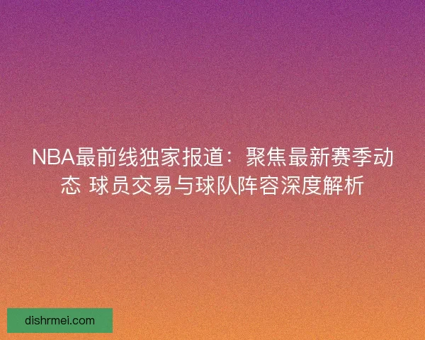 NBA最前线独家报道:聚焦最新赛季动态 球员交易与球队阵容深度解析 NBA最前线独家报道:聚焦最新赛季动态 球员交易与球队阵容深度解析