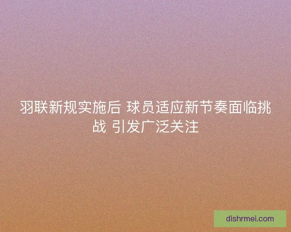 羽联新规实施后 球员适应新节奏面临挑战 引发广泛关注
