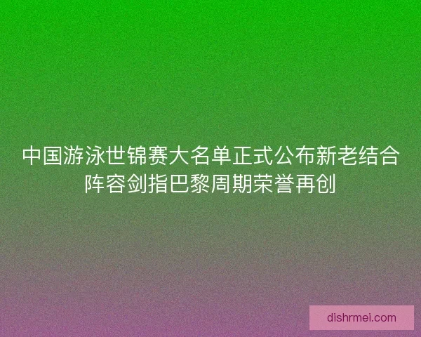 中国游泳世锦赛大名单正式公布新老结合阵容剑指巴黎周期荣誉再创 中国游泳世锦赛大名单正式公布新老结合阵容剑指巴黎周期荣誉再创