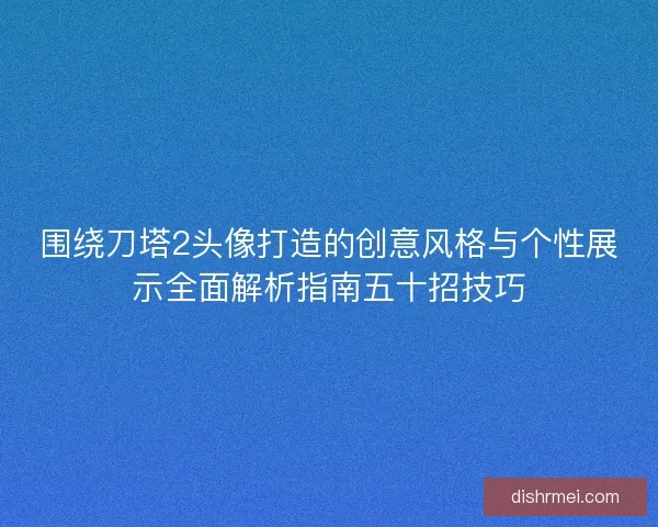 围绕刀塔2头像打造的创意风格与个性展示全面解析指南五十招技巧 围绕刀塔2头像打造的创意风格与个性展示全面解析指南五十招技巧