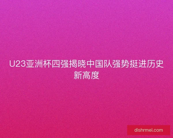 U23亚洲杯四强揭晓中国队强势挺进历史新高度 U23亚洲杯四强揭晓中国队强势挺进历史新高度