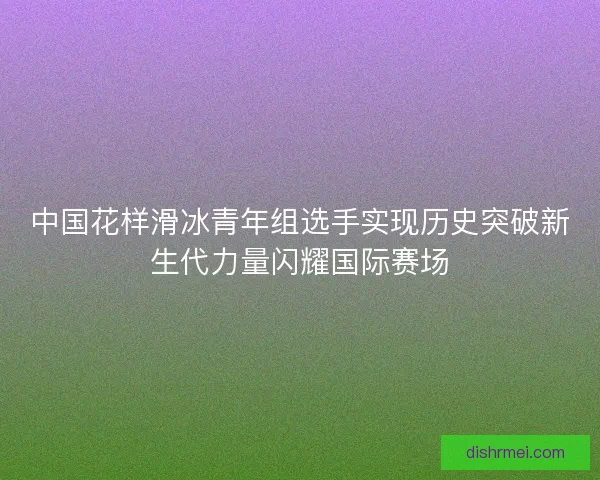 中国花样滑冰青年组选手实现历史突破新生代力量闪耀国际赛场 中国花样滑冰青年组选手实现历史突破新生代力量闪耀国际赛场