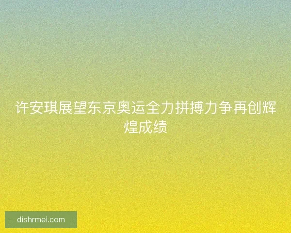 许安琪展望东京奥运全力拼搏力争再创辉煌成绩 许安琪展望东京奥运全力拼搏力争再创辉煌成绩