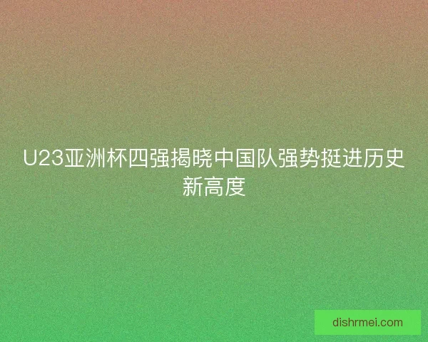 U23亚洲杯四强揭晓中国队强势挺进历史新高度 U23亚洲杯四强揭晓中国队强势挺进历史新高度