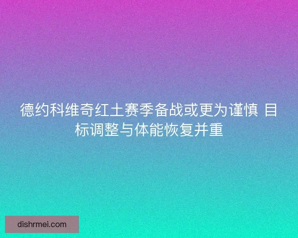 德约科维奇红土赛季备战或更为谨慎 目标调整与体能恢复并重 德约科维奇红土赛季备战或更为谨慎 目标调整与体能恢复并重