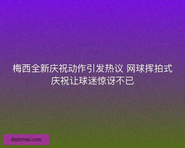 梅西全新庆祝动作引发热议 网球挥拍式庆祝让球迷惊讶不已 梅西全新庆祝动作引发热议 网球挥拍式庆祝让球迷惊讶不已
