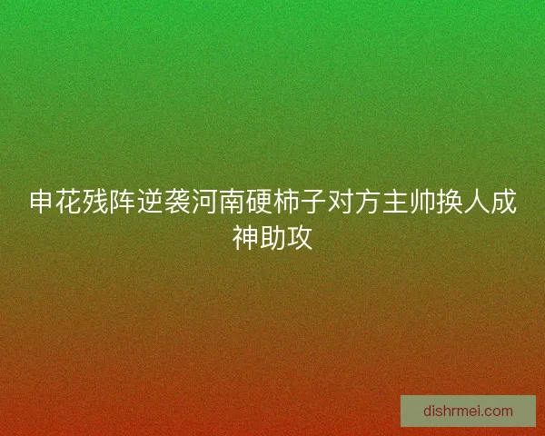 申花残阵逆袭河南硬柿子对方主帅换人成神助攻 申花残阵逆袭河南硬柿子对方主帅换人成神助攻